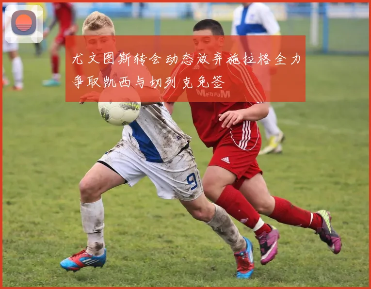 尤文图斯转会动态放弃施拉格全力争取凯西与切列克免签