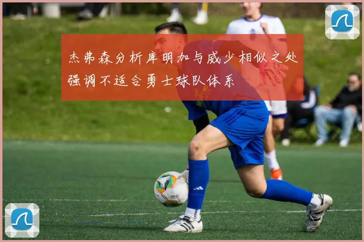 杰弗森分析库明加与威少相似之处强调不适合勇士球队体系