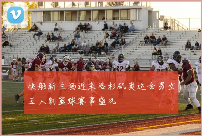 快船新主场迎来洛杉矶奥运会男女五人制篮球赛事盛况