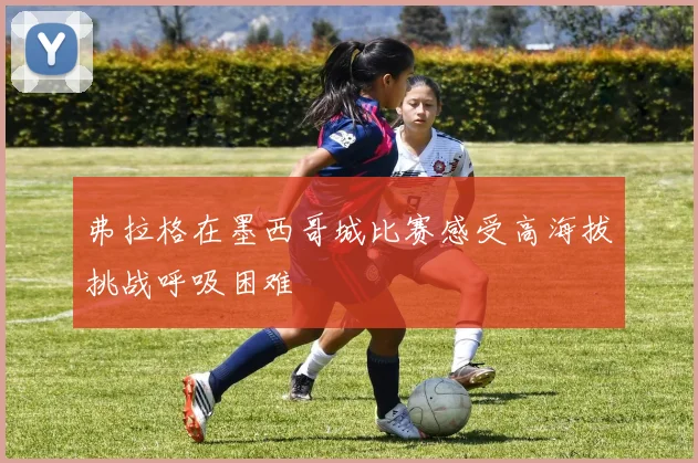 弗拉格在墨西哥城比赛感受高海拔挑战呼吸困难