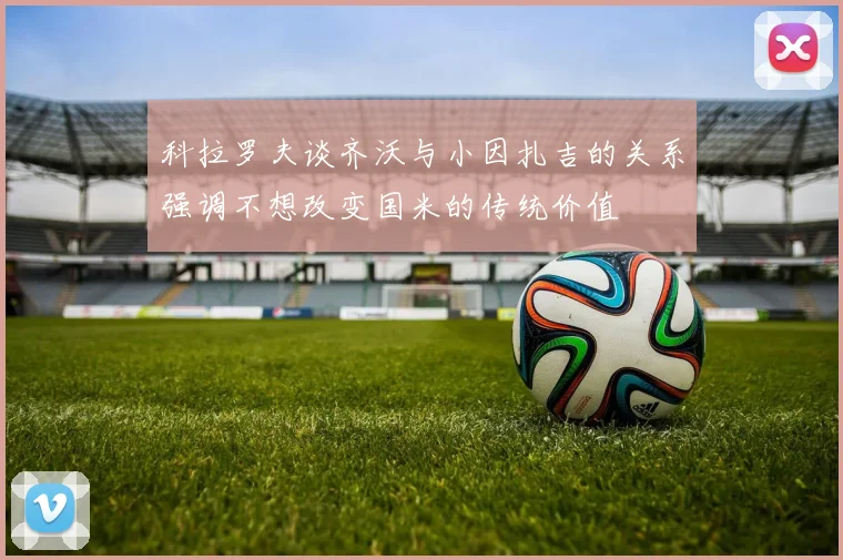 科拉罗夫谈齐沃与小因扎吉的关系强调不想改变国米的传统价值