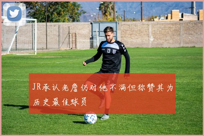 JR承认老詹仍对他不满但称赞其为历史最佳球员