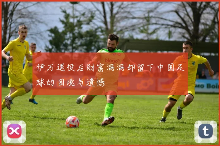 伊万退役后财富满满却留下中国足球的困境与遗憾