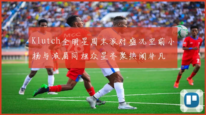 Klutch全明星周末派对盛况空前小杨与浓眉同框众星齐聚热闹非凡