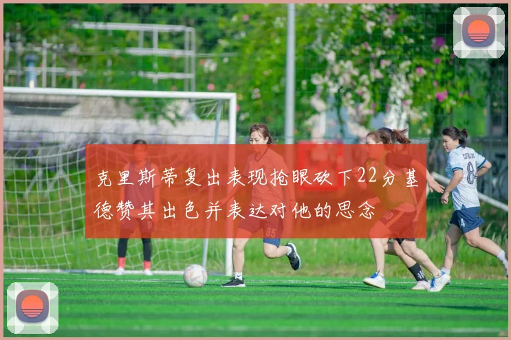 克里斯蒂复出表现抢眼砍下22分基德赞其出色并表达对他的思念