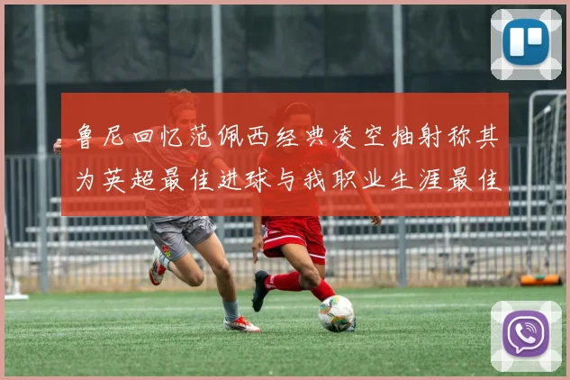 鲁尼回忆范佩西经典凌空抽射称其为英超最佳进球与我职业生涯最佳传球结合