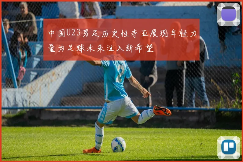 中国U23男足历史性夺亚展现年轻力量为足球未来注入新希望