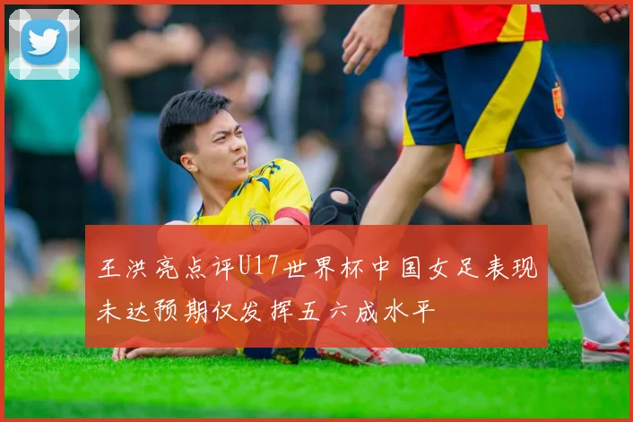 王洪亮点评U17世界杯中国女足表现未达预期仅发挥五六成水平