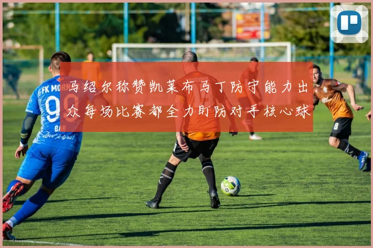 马绍尔称赞凯莱布马丁防守能力出众每场比赛都全力盯防对手核心球员