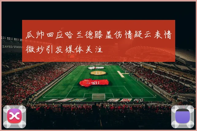 瓜帅回应哈兰德膝盖伤情疑云表情微妙引发媒体关注