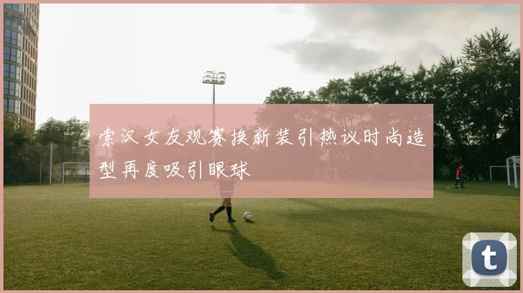 索汉女友观赛换新装引热议时尚造型再度吸引眼球