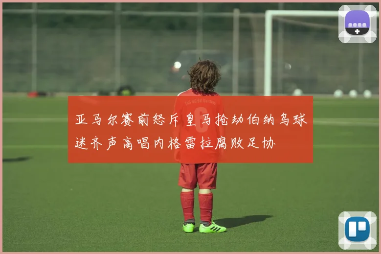 亚马尔赛前怒斥皇马抢劫伯纳乌球迷齐声高唱内格雷拉腐败足协