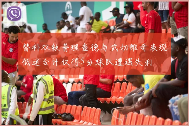 替补双铁普理查德与武切维奇表现低迷合计仅得5分球队遭遇失利