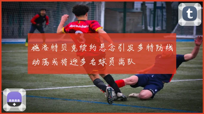 施洛特贝克续约悬念引发多特防线动荡或将迎多名球员离队