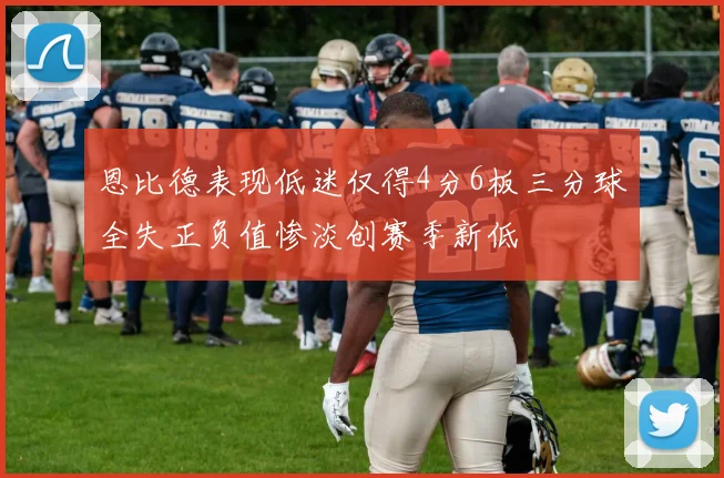 恩比德表现低迷仅得4分6板三分球全失正负值惨淡创赛季新低