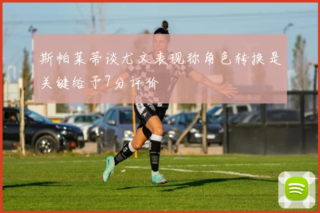 斯帕莱蒂谈尤文表现称角色转换是关键给予7分评价