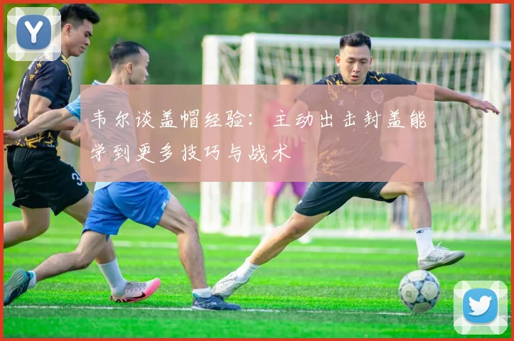 韦尔谈盖帽经验：主动出击封盖能学到更多技巧与战术