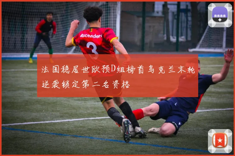 法国稳居世欧预D组榜首乌克兰末轮逆袭锁定第二名资格