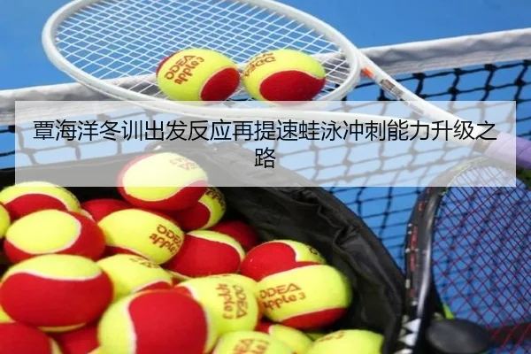 覃海洋冬训出发反应再提速蛙泳冲刺能力升级之路 - c7c7app